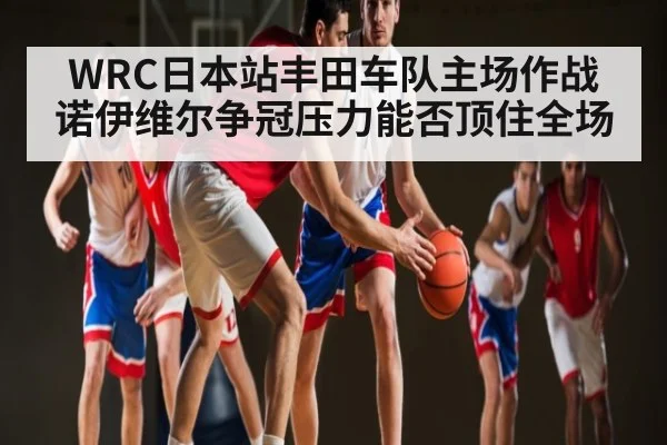 WRC日本站丰田车队主场作战 诺伊维尔争冠压力能否顶住全场 - www.c7c7.app