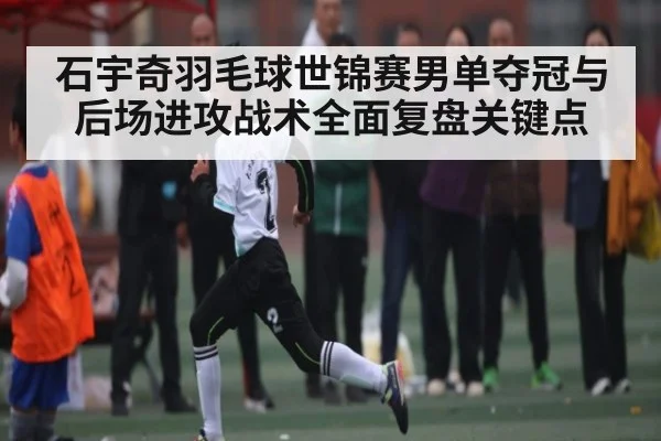 石宇奇羽毛球世锦赛男单夺冠与后场进攻战术全面复盘关键点