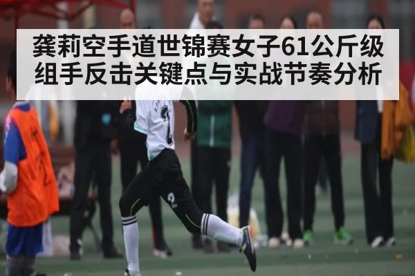 龚莉空手道世锦赛女子61公斤级组手反击关键点与实战节奏分析 - www.c7c7.app