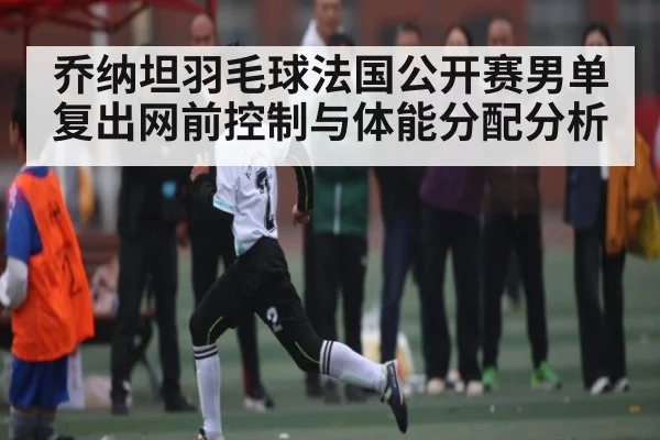 乔纳坦羽毛球法国公开赛男单复出网前控制与体能分配分析 - www.c7c7.app